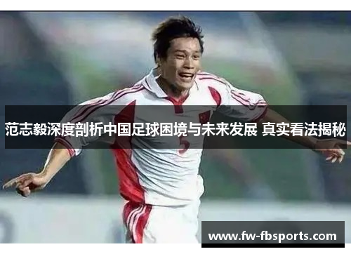 范志毅深度剖析中国足球困境与未来发展 真实看法揭秘