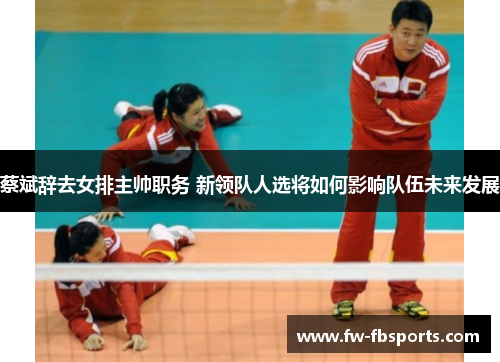 蔡斌辞去女排主帅职务 新领队人选将如何影响队伍未来发展