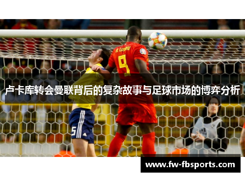 卢卡库转会曼联背后的复杂故事与足球市场的博弈分析