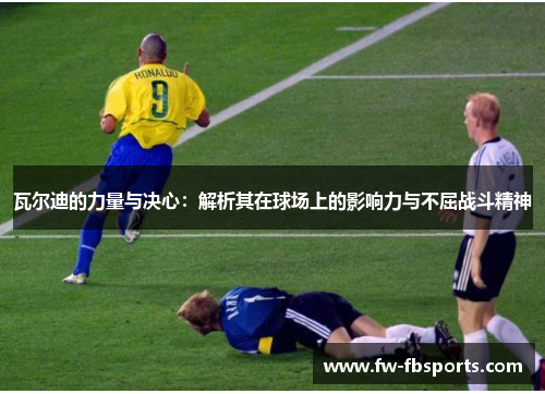 瓦尔迪的力量与决心：解析其在球场上的影响力与不屈战斗精神