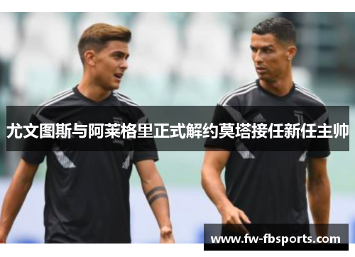 尤文图斯与阿莱格里正式解约莫塔接任新任主帅