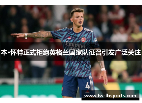 本·怀特正式拒绝英格兰国家队征召引发广泛关注 本·怀特正式拒绝英格兰国家队征召引发广泛关注