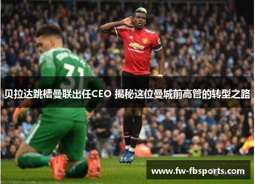 贝拉达跳槽曼联出任CEO 揭秘这位曼城前高管的转型之路