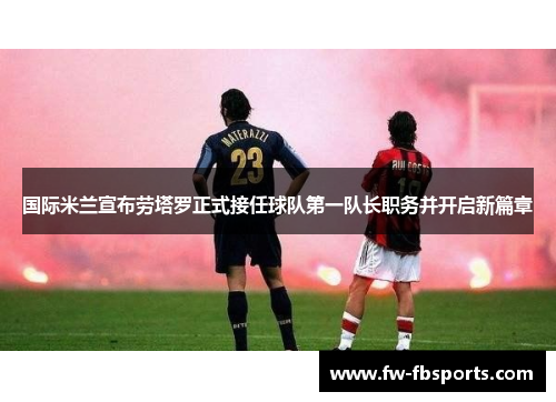 国际米兰宣布劳塔罗正式接任球队第一队长职务并开启新篇章 国际米兰宣布劳塔罗正式接任球队第一队长职务并开启新篇章